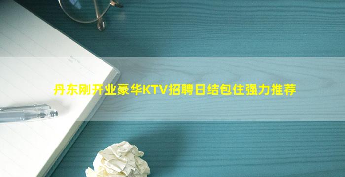 丹东刚开业豪华KTV招聘日结包住强力推荐